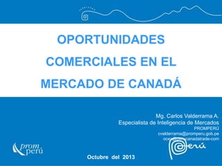 OPORTUNIDADES 
COMERCIALES EN EL 
MERCADO DE CANADÁ 
Octubre del 2013 
Mg. Carlos Valderrama A. Especialista de Inteligencia de Mercados PROMPERÚ cvalderrama@promperu.gob.pe ocex@perucanadatrade-com  