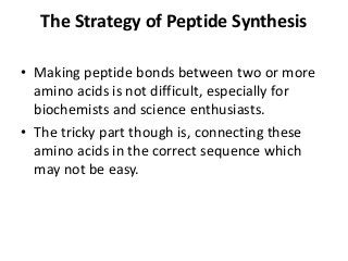 The Strategy of Peptide Synthesis
• Making peptide bonds between two or more
amino acids is not difficult, especially for
biochemists and science enthusiasts.
• The tricky part though is, connecting these
amino acids in the correct sequence which
may not be easy.
 