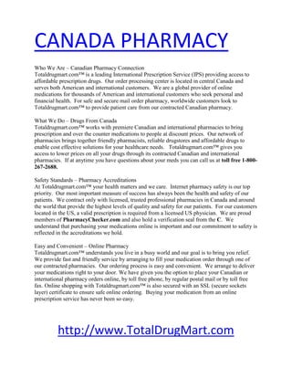 HYPERLINK 
http://www.TotalDrugMart.com
 CANADA PHARMACY Who We Are – Canadian Pharmacy ConnectionTotaldrugmart.com™ is a leading International Prescription Service (IPS) providing access to affordable prescription drugs.  Our order processing center is located in central Canada and serves both American and international customers.  We are a global provider of online medications for thousands of American and international customers who seek personal and financial health.  For safe and secure mail order pharmacy, worldwide customers look to Totaldrugmart.com™ to provide patient care from our contracted Canadian pharmacy.  What We Do – Drugs From CanadaTotaldrugmart.com™ works with premiere Canadian and international pharmacies to bring prescription and over the counter medications to people at discount prices.  Our network of pharmacies brings together friendly pharmacists, reliable drugstores and affordable drugs to enable cost effective solutions for your healthcare needs.   Totaldrugmart.com™ gives you access to lower prices on all your drugs through its contracted Canadian and international pharmacies.  If at anytime you have questions about your meds you can call us at toll free 1-800-267-2688. Safety Standards – Pharmacy AccreditationsAt Totaldrugmart.com™ your health matters and we care.  Internet pharmacy safety is our top priority.  Our most important measure of success has always been the health and safety of our patients.  We contract only with licensed, trusted professional pharmacies in Canada and around the world that provide the highest levels of quality and safety for our patients.  For our customers located in the US, a valid prescription is required from a licensed US physician.  We are proud members of PharmacyChecker.com and also hold a verification seal from the C.  We understand that purchasing your medications online is important and our commitment to safety is reflected in the accreditations we hold. Easy and Convenient – Online PharmacyTotaldrugmart.com™ understands you live in a busy world and our goal is to bring you relief.  We provide fast and friendly service by arranging to fill your medication order through one of our contracted pharmacies.  Our ordering process is easy and convenient.  We arrange to deliver your medications right to your door. We have given you the option to place your Canadian or international pharmacy orders online, by toll free phone, by regular postal mail or by toll free fax. Online shopping with Totaldrugmart.com™ is also secured with an SSL (secure sockets layer) certificate to ensure safe online ordering.  Buying your medication from an online prescription service has never been so easy. http://www.TotalDrugMart.com 