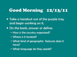 Good Morning 12/13/11
• Take a handout out of the purple tray
and begin working on it.
• On the back, answer or define:
– How is the country organized?
– Where is it located?
– What kind of geographic features does it
have?
– What language do they speak?
– What kind of natural resources do they have?

 
