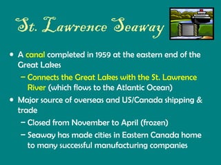 St. Lawrence Seaway
• A canal completed in 1959 at the eastern end of the
Great Lakes
– Connects the Great Lakes with the St. Lawrence
River (which flows to the Atlantic Ocean)
• Major source of overseas and US/Canada shipping &
trade
– Closed from November to April (frozen)
– Seaway has made cities in Eastern Canada home
to many successful manufacturing companies

 