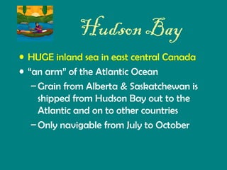 Hudson Bay
• HUGE inland sea in east central Canada
• “an arm” of the Atlantic Ocean
– Grain from Alberta & Saskatchewan is
shipped from Hudson Bay out to the
Atlantic and on to other countries
– Only navigable from July to October

 