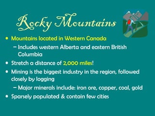 Rocky Mountains
• Mountains located in Western Canada
– Includes western Alberta and eastern British
Columbia
• Stretch a distance of 2,000 miles!
• Mining is the biggest industry in the region, followed
closely by logging
– Major minerals include: iron ore, copper, coal, gold
• Sparsely populated & contain few cities

 