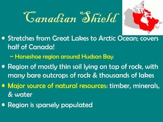 Canadian Shield
• Stretches from Great Lakes to Arctic Ocean; covers
half of Canada!
– Horseshoe region around Hudson Bay

• Region of mostly thin soil lying on top of rock, with
many bare outcrops of rock & thousands of lakes
• Major source of natural resources: timber, minerals,
& water
• Region is sparsely populated

 