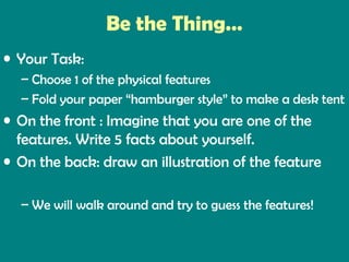 Be the Thing…
• Your Task:
– Choose 1 of the physical features
– Fold your paper “hamburger style” to make a desk tent

• On the front : Imagine that you are one of the
features. Write 5 facts about yourself.
• On the back: draw an illustration of the feature
– We will walk around and try to guess the features!

 