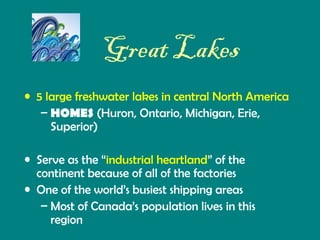 Great Lakes
• 5 large freshwater lakes in central North America
– HOMES (Huron, Ontario, Michigan, Erie,
Superior)
• Serve as the “industrial heartland” of the
continent because of all of the factories
• One of the world’s busiest shipping areas
– Most of Canada’s population lives in this
region

 