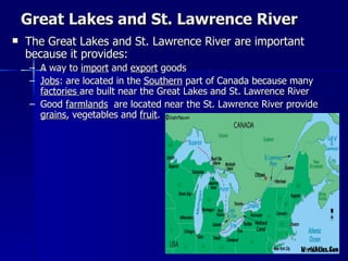 Great Lakes and St. Lawrence River The Great Lakes and St. Lawrence River are important because it provides: A way to  import  and  export  goods Jobs : are located in the  Southern  part of Canada because many  factories  are built near the Great Lakes and St. Lawrence River Good  farmlands   are located near the St. Lawrence River provide  grains , vegetables and  fruit . 