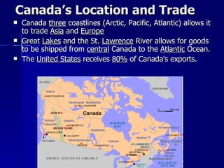 Canada’s Location and Trade Canada  three  coastlines (Arctic, Pacific, Atlantic) allows it to trade  Asia  and  Europe Great  Lakes  and the St.  Lawrence  River allows for goods to be shipped from  central  Canada to the  Atlantic  Ocean. The  United States  receives  80%  of Canada's exports. 