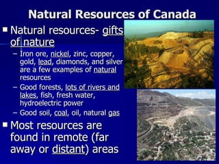 Natural Resources of Canada Natural resources-  gifts of nature Iron ore,  nickel , zinc, copper, gold,  lead , diamonds, and silver are a few examples of  natural  resources Good forests,  lots of rivers and lakes , fish, fresh water, hydroelectric power Good soil,  coal , oil, natural  gas Most resources are found in remote (far away or  distant ) areas 
