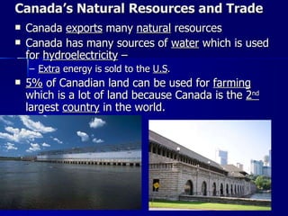 Canada’s Natural Resources and Trade Canada  exports  many  natural  resources Canada has many sources of  water  which is used for  hydroelectricity  –  Extra  energy is sold to the  U.S .  5%  of Canadian land can be used for  farming  which is a lot of land because Canada is the  2 nd  largest  country  in the world.  