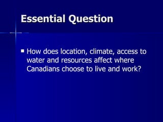 Essential Question How does location, climate, access to water and resources affect where Canadians choose to live and work?  
