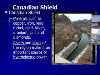 Canadian Shield Canadian Shield Minerals  such as  copper , iron, lead, nickel, gold, silver, uranium, zinc and  diamonds .  Rivers  and  lakes  of the region make it an important source of  hydroelectric  power.  