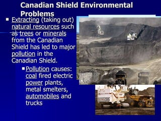 Canadian Shield Environmental Problems Extracting  (taking out)  natural resources  such as  trees  or  minerals  from the Canadian Shield has led to major  pollution  in the Canadian Shield.  Pollution  causes:  coal  fired electric  power  plants, metal smelters,  automobiles  and trucks  