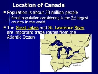Location of Canada Population is about  33  million people Small population considering is the  2 nd  largest country in the world The  Great Lakes  and  St. Lawrence  River   are important trade routes from the Atlantic Ocean 