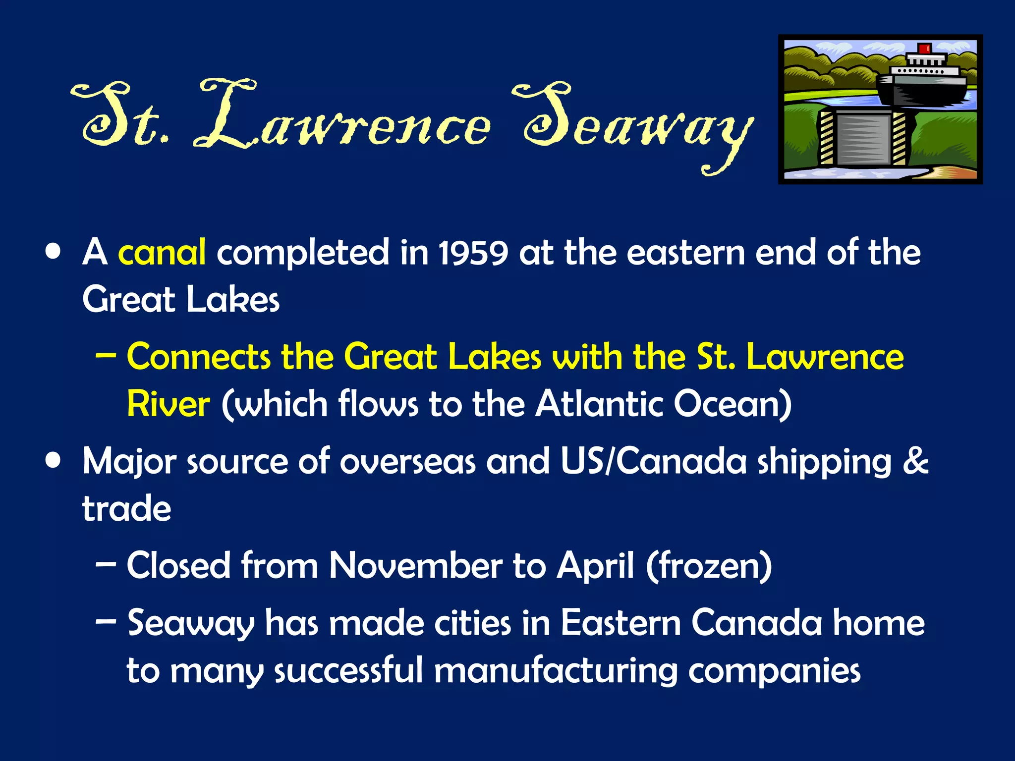 St. Lawrence Seaway
• A canal completed in 1959 at the eastern end of the
Great Lakes
– Connects the Great Lakes with the St. Lawrence
River (which flows to the Atlantic Ocean)
• Major source of overseas and US/Canada shipping &
trade
– Closed from November to April (frozen)
– Seaway has made cities in Eastern Canada home
to many successful manufacturing companies
 