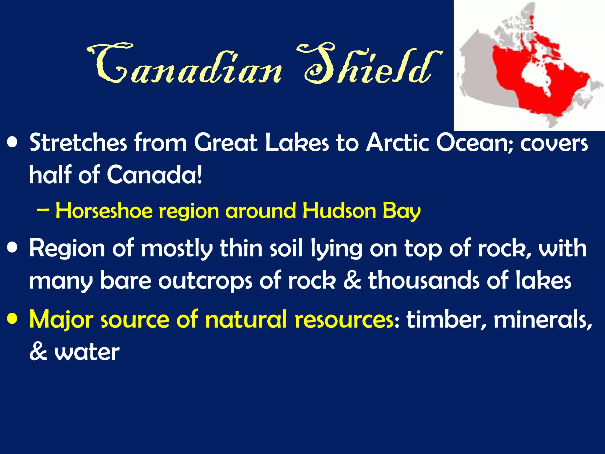 Canadian Shield
• Stretches from Great Lakes to Arctic Ocean; covers
half of Canada!
– Horseshoe region around Hudson Bay
• Region of mostly thin soil lying on top of rock, with
many bare outcrops of rock & thousands of lakes
• Major source of natural resources: timber, minerals,
& water
 