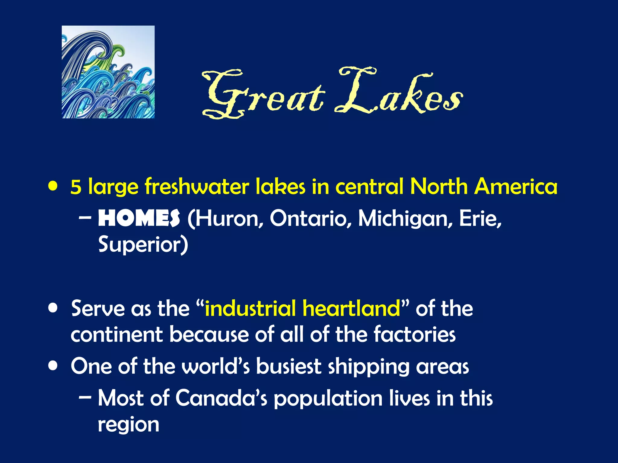 Great Lakes
• 5 large freshwater lakes in central North America
– HOMES (Huron, Ontario, Michigan, Erie,
Superior)
• Serve as the “industrial heartland” of the
continent because of all of the factories
• One of the world’s busiest shipping areas
– Most of Canada’s population lives in this
region
 