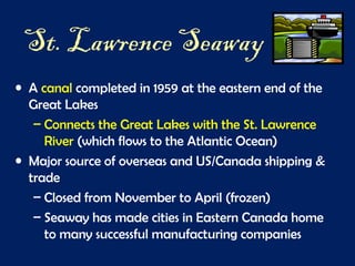 St. Lawrence Seaway
• A canal completed in 1959 at the eastern end of the
Great Lakes
– Connects the Great Lakes with the St. Lawrence
River (which flows to the Atlantic Ocean)
• Major source of overseas and US/Canada shipping &
trade
– Closed from November to April (frozen)
– Seaway has made cities in Eastern Canada home
to many successful manufacturing companies
 