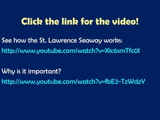 Click the link for the video!
See how the St. Lawrence Seaway works:
http://www.youtube.com/watch?v=Xic6smTfc0I
Why is it important?
http://www.youtube.com/watch?v=fbE2-TzWdzY
 