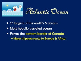 Atlantic Ocean
• 2nd
largest of the earth’s 5 oceans
• Most heavily traveled ocean
• Forms the eastern border of Canada
– Major shipping route to Europe & Africa
 