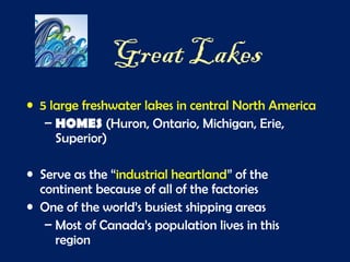 Great Lakes
• 5 large freshwater lakes in central North America
– HOMES (Huron, Ontario, Michigan, Erie,
Superior)
• Serve as the “industrial heartland” of the
continent because of all of the factories
• One of the world’s busiest shipping areas
– Most of Canada’s population lives in this
region
 