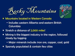 Rocky Mountains
• Mountains located in Western Canada
– Includes western Alberta and eastern British
Columbia
• Stretch a distance of 2,000 miles!
• Mining is the biggest industry in the region, followed
closely by logging
– Major minerals include: iron ore, copper, coal, gold
• Sparsely populated & contain few cities
 