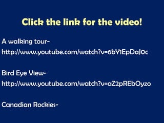 Click the link for the video!
A walking tour-
http://www.youtube.com/watch?v=6bY1EpDaJ0c
Bird Eye View-
http://www.youtube.com/watch?v=aZ2pREbOyzo
Canadian Rockies-
 