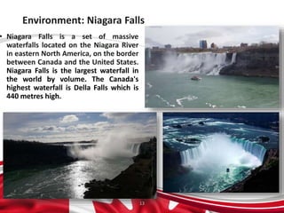 Environment: Niagara Falls
• Niagara Falls is a set of massive
waterfalls located on the Niagara River
in eastern North America, on the border
between Canada and the United States.
Niagara Falls is the largest waterfall in
the world by volume. The Canada's
highest waterfall is Della Falls which is
440 metres high.
13
 