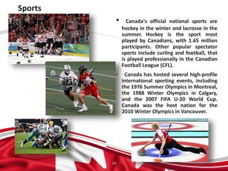 Sports
14
• Canada's official national sports are
hockey in the winter and lacrosse in the
summer. Hockey is the sport most
played by Canadians, with 1.65 million
participants. Other popular spectator
sports include curling and football, that
is played professionally in the Canadian
Football League (CFL).
• Canada has hosted several high-profile
international sporting events, including
the 1976 Summer Olympics in Montreal,
the 1988 Winter Olympics in Calgary,
and the 2007 FIFA U-20 World Cup.
Canada was the host nation for the
2010 Winter Olympics in Vancouver.
 
