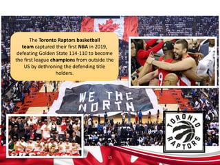 15
The Toronto Raptors basketball
team captured their first NBA in 2019,
defeating Golden State 114-110 to become
the first league champions from outside the
US by dethroning the defending title
holders.
 
