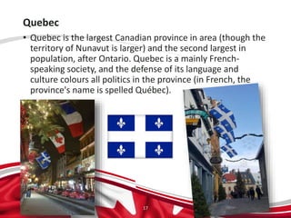 Quebec
• Quebec is the largest Canadian province in area (though the
territory of Nunavut is larger) and the second largest in
population, after Ontario. Quebec is a mainly French-
speaking society, and the defense of its language and
culture colours all politics in the province (in French, the
province's name is spelled Québec).
17
 
