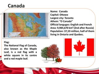 Canada
2
Name: Canada
Capital: Ottawa
Largest city: Toronto
Athem: “O Canada”
Official languges: English and French
Area: 9,984,670 km2 (2nd after Russia)
Population: 37,59 million, half of them
living in Ontario and Quebec.
Flag:
The National Flag of Canada,
also known as the Maple
Leaf, is a red flag with a
white square in its centre
and a red maple leaf.
 