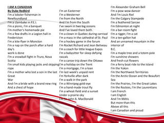 28
I AM A CANADIAN
By Duke Redbird
I’m a lobster fisherman in
Newfoundland
I’m a clambake in P.E.I.
I’m a picnic, I’m a banquet
I’m mother’s homemade pie
I’m a few drafts in a Legion hall in
Fredericton
I’m a kite-flyer in Moncton
I’m a nap on the porch after a hard
day’s
work is done
I’m a snowball fight in Truro, Nova
Scotia
I’m small kids playing jacks and skipping
rope
I’m a mother who lost a son in the last
Great
War
And I’m a bride with a brand new ring
And a chest of hope
I’m an Easterner
I’m a Westerner
I’m from the North
And I’m from the South
I’ve swam in two big oceans
And I’ve loved them both.
I'm a clown in Quebec during carnival
I'm a mass in the cathedral of St. Paul
I'm a hockey game in the forum
I'm Rocket Richard and Jean Beliveau
I'm a coach for little league Expos
I'm a babysitter for sleep defying
rascals
I'm a canoe trip down the Ottawa
I'm a holiday on the Trent
I'm a mortgage, I'm a loan
I’m last week’s unpaid rent
I’m Yorkville after dark
I’m a walk in the park
I’m a Winnipeg gold-eye
I’m a hand-made trout fly
I’m a wheat-field and a sunset
Under a prairie-sky
I’m Sir John A. MacDonald
I’m Alexander Graham Bell
I’m a pow-wow dancer
And I’m Louis Riel
I’m the Calgary Stampede
I’m a feathered Sarcee
I’m Edmonton at night
I’m a bar-room fight
I’m a rigger, I’m a cat
I’m a ten-gallon hat
And an unnamed mountain in the
interior of
B.C.
I’m a maple tree and a totem pole
I’m sunshine showers
And fresh-cut flowers
I’m a ferry boat ride to the Island
I’m the Yukon
I’m the Northwest Territories
I’m the Arctic Ocean and the Beaufort
Sea
I’m the Prairies, I’m the Great Lakes
I’m the Rockies, I’m the Laurentians
I am French
I am English
And I'm Métis
But more than this
Above all this
I am Canadian and proud
 