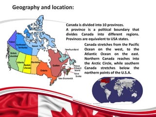 Geography and location:
3
Canada is divided into 10 provinces.
A province is a political boundary that
divides Canada into different regions.
Provinces are equivalent to USA states.
Canada stretches from the Pacific
Ocean on the west, to the
Atlantic Ocean on the east.
Northern Canada reaches into
the Arctic Circle, while southern
Canada stretches below the
northern points of the U.S.A.
 