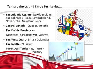 Ten provinces and three territories…
• The Atlantic Region - Newfoundland
and Labrador, Prince Edward Island,
Nova Scotia, New Brunswick
• Central Canada - Quebec, Ontario
• The Prairie Provinces –
Manitoba, Saskatchewan, Alberta
• The West Coast - British Columbia
• The North – Nunavut,
Northwest Territories, Yukon
Territory
4
 