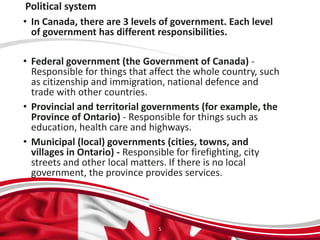 Political system
• In Canada, there are 3 levels of government. Each level
of government has different responsibilities.
• Federal government (the Government of Canada) -
Responsible for things that affect the whole country, such
as citizenship and immigration, national defence and
trade with other countries.
• Provincial and territorial governments (for example, the
Province of Ontario) - Responsible for things such as
education, health care and highways.
• Municipal (local) governments (cities, towns, and
villages in Ontario) - Responsible for firefighting, city
streets and other local matters. If there is no local
government, the province provides services.
5
 