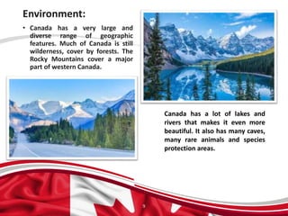 Environment:
9
• Canada has a very large and
diverse range of geographic
features. Much of Canada is still
wilderness, cover by forests. The
Rocky Mountains cover a major
part of western Canada.
Canada has a lot of lakes and
rivers that makes it even more
beautiful. It also has many caves,
many rare animals and species
protection areas.
 