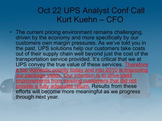 Oct 22 UPS Analyst Conf Call Kurt Kuehn – CFO  <ul><li>The current pricing environment remains challenging, driven by the ...