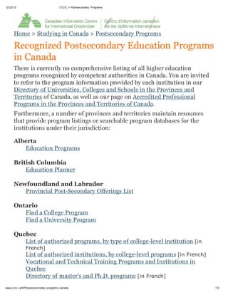 12/22/12                                CICIC > Postsecondary Programs




      Home > Studying in Canada > Postsecondary Programs

      Recognized Postsecondary Education Programs
      in Canada
      There is currently no comprehensive listing of all higher education
      programs recognized by competent authorities in Canada. You are invited
      to refer to the program information provided by each institution in our
      Directory of Universities, Colleges and Schools in the Provinces and
      Territories of Canada, as well as our page on Accredited Professional
      Programs in the Provinces and Territories of Canada.
      Furthermore, a number of provinces and territories maintain resources
      that provide program listings or searchable program databases for the
      institutions under their jurisdiction:

      Alberta
         Education Programs

      British Columbia
          Education Planner

      Newfoundland and Labrador
         Provincial Post-Secondary Offerings List

      Ontario
         Find a College Program
         Find a University Program

      Quebec
         List of authorized programs, by type of college-level institution [in
               French]
               List of authorized institutions, by college-level programs [in French]
               Vocational and Technical Training Programs and Institutions in
               Quebec
               Directory of master's and Ph.D. programs [in French]
www.cicic.ca/679/postsecondary -programs.canada                                         1/2
 