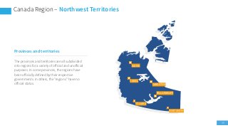 39
Canada Region – Northwest Territories
CARDSTON
YELLOWKNIFE
FORT SMITH
FT LIARD
CANOL
INUVIK
Provinces and territories
The provinces and territories are all subdivided
into regions for a variety of official and unofficial
purposes. In some provinces, the regions have
been officially defined by their respective
governments. In others, the "regions" have no
official status.
 