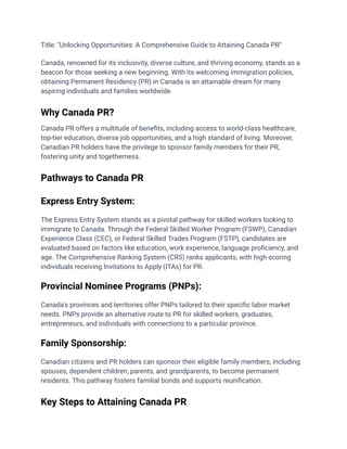 Title: "Unlocking Opportunities: A Comprehensive Guide to Attaining Canada PR"
Canada, renowned for its inclusivity, diverse culture, and thriving economy, stands as a
beacon for those seeking a new beginning. With its welcoming immigration policies,
obtaining Permanent Residency (PR) in Canada is an attainable dream for many
aspiring individuals and families worldwide.
Why Canada PR?
Canada PR offers a multitude of benefits, including access to world-class healthcare,
top-tier education, diverse job opportunities, and a high standard of living. Moreover,
Canadian PR holders have the privilege to sponsor family members for their PR,
fostering unity and togetherness.
Pathways to Canada PR
Express Entry System:
The Express Entry System stands as a pivotal pathway for skilled workers looking to
immigrate to Canada. Through the Federal Skilled Worker Program (FSWP), Canadian
Experience Class (CEC), or Federal Skilled Trades Program (FSTP), candidates are
evaluated based on factors like education, work experience, language proficiency, and
age. The Comprehensive Ranking System (CRS) ranks applicants, with high-scoring
individuals receiving Invitations to Apply (ITAs) for PR.
Provincial Nominee Programs (PNPs):
Canada's provinces and territories offer PNPs tailored to their specific labor market
needs. PNPs provide an alternative route to PR for skilled workers, graduates,
entrepreneurs, and individuals with connections to a particular province.
Family Sponsorship:
Canadian citizens and PR holders can sponsor their eligible family members, including
spouses, dependent children, parents, and grandparents, to become permanent
residents. This pathway fosters familial bonds and supports reunification.
Key Steps to Attaining Canada PR
 