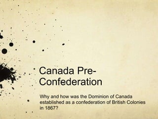 Canada PreConfederation
Why and how was the Dominion of Canada
established as a confederation of British Colonies
in 1867?

 