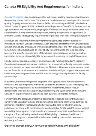 Canada PR Eligibility And Requirements for Indians
Canada PR eligibility is a crucial aspect for individuals seeking permanent residency in
the country. Under the Express Entry System, candidates must meet specific criteria to
qualify for programs such as the Federal Skilled Worker Program (FSWP), the Federal
Skilled Trades Program (FSTP), or the Canadian Experience Class (CEC). Factors such as
age, education, work experience, language proficiency, and adaptability are taken into
consideration during the evaluation process, making it imperative for applicants to
fulfill the Canada PR eligibility requirements to proceed with their immigration journey.
Moreover, the Provincial Nominee Program (PNP) provides another avenue for
individuals to attain Canada’s PR status. Each province and territory in Canada has its
own set of eligibility criteria and immigration streams under the PNP, allowing provinces
to nominate individuals based on their ability to contribute to the local economy.
Meeting the specific requirements of the chosen provincial program is essential for
candidates to be considered eligible for permanent residency through this pathway.
Family sponsorship represents yet another route to fulfilling Canada PR eligibility.
Canadian citizens and permanent residents can sponsor close family members, such as
spouses, parents, or dependent children, for PR status. However, sponsors must meet
certain financial requirements and demonstrate their ability to support the sponsored
individuals, ensuring compliance with Canada’s immigration regulations for family
sponsorship.
In addition, business immigration programs offer opportunities for entrepreneurs,
investors, and self-employed individuals to obtain Canada PR status. These programs
typically require applicants to make substantial investments, create jobs, or
demonstrate their business expertise, underscoring the significance of meeting the
Canada PR eligibility criteria specific to each business immigration stream.
Furthermore, the caregiver program is designed to recognize the contributions of
caregivers to Canadian families and communities, providing them with a pathway to
permanent residency. Caregivers who have provided care for children, elderly
individuals, or those with medical needs may be eligible for Canada PR status, subject
to meeting the program’s requirements and demonstrating their qualifications as
caregivers. Thus, adhering to the Canada PR eligibility criteria outlined in each
immigration program is essential for individuals seeking to establish permanent
residency in Canada.
Exploring Express Entry: A Key Component of Canada PR Eligibility
 