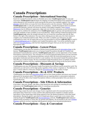 Canada Prescriptions
Canada Prescriptions - International Sourcing
Search for Canada Prescriptions online at affordable prices from TotalDrugmart.com. It’s easy and
convenient. TotalDrugmart.com facilitates the shipping of Canada Prescriptions from registered, licensed
online pharmacies from around the world sourcing the best prices from reputable suppliers. Our online
pharmacy network allows us to pass the lowest discount prices onto the consumer. Ordering through
TotalDrugmart.com is a safe and convenient way to purchase . Canada Prescriptions from our premiere
international pharmacy network will always be product of the highest standards. Some Generic
Medications may be different in appearance, shape and color from the medications at your local pharmacy,
but you can be confident the medications from TotalDrugmart.com are genuine and manufactured to the
same high standards as those available at your local pharmacy. When ordering Canada Prescriptions from
TotalDrugmart.com, select the strength and pack size you would like to purchase and click the 'Buy'
button to the right of the medication. Our easy online ordering process takes just a few short minutes to
complete your Canada Prescriptions order. When your order is complete you will receive an order
confirmation by email. We do require that you fax your prescription to toll free 1-800-563-3822 or email it
to info@totaldrugmart.com to complete your Canada Prescriptions order. You will be notified by email
when your discount pharmacy order has been dispatched and again when you are due for your Canada
Prescriptions refill.
Canada Prescriptions - Lowest Prices
TotalDrugmart.com has done the research to find the lowest possible prices for prescription drugs on the
Internet. TotalDrugmart.com assists you in buying Canada Prescriptions through our Canadian and
international licensed pharmacy network. TotalDrugmart.com allows you the opportunity to buy Canada
Prescriptions at discount prices. This will help you to avoid the high prescription prices you may encounter
at your local pharmacy. Our international pharmacy network offers the lowest discounted prices on your
prescription medication and delivers directly to your residence. Our discounted Canada Prescriptions prices
will offer you a world of savings. We have researched Canada Prescriptions prices in multiple countries
and located the countries with price regulations and price differentials to bring you the best prices online.
Canada Prescriptions - Discounts & Savings
TotalDrugmart.com may offer discount Canada Prescriptions from different sources around the world. The
medication you will receive will be high quality regardless of the country it originates in. The difference in
price is merely reflective of the price charged for prescription drugs in the country of origin.
Canada Prescriptions - Rx & OTC Products
TotalDrugmart.com offers both prescription drugs and over the counter products and always uses licensed
pharmacies for top patient safety. If the medication you are inquiring about is a prescription medication
then you will not be able to buy Canada Prescriptions without a written prescription from your doctor or
licensed physician.
Canada Prescriptions - Side Effects & Information
Learn about , drug uses, dosage, side effects, drug interactions and warnings by searching for your
medication at the TotalDrugmart.com website or consulting your physician.
Canada Prescriptions - Generics
Generic drugs contain the exact same dosage of active ingredient used in the associated name brand
prescription drug. Patent laws in some countries allow pharmaceutical companies to produce generic
equivalents of name brand drugs while being required to have the identical properties of the name brand
prescriptions. Buying the generic equivalent of a brand name drug is a great way to save money when
ordering though the TotalDrugmart.com discount pharmacy network. TotalDrugmart.com undergoes
random testing on products to ensure they are genuine and authentic. Do not hesitate to ask your Canadian
Pharmacy questions you have regarding ordering generic products from international pharmacies.
Canada Prescriptions - Easy & Convenient
 