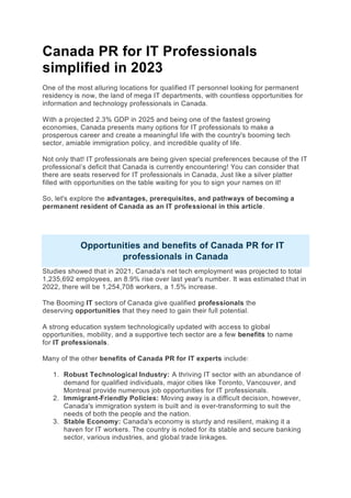 Canada PR for IT Professionals
simplified in 2023
One of the most alluring locations for qualified IT personnel looking for permanent
residency is now, the land of mega IT departments, with countless opportunities for
information and technology professionals in Canada.
With a projected 2.3% GDP in 2025 and being one of the fastest growing
economies, Canada presents many options for IT professionals to make a
prosperous career and create a meaningful life with the country's booming tech
sector, amiable immigration policy, and incredible quality of life.
Not only that! IT professionals are being given special preferences because of the IT
professional’s deficit that Canada is currently encountering! You can consider that
there are seats reserved for IT professionals in Canada, Just like a silver platter
filled with opportunities on the table waiting for you to sign your names on it!
So, let's explore the advantages, prerequisites, and pathways of becoming a
permanent resident of Canada as an IT professional in this article.
Opportunities and benefits of Canada PR for IT
professionals in Canada
Studies showed that in 2021, Canada's net tech employment was projected to total
1,235,692 employees, an 8.9% rise over last year's number. It was estimated that in
2022, there will be 1,254,708 workers, a 1.5% increase.
The Booming IT sectors of Canada give qualified professionals the
deserving opportunities that they need to gain their full potential.
A strong education system technologically updated with access to global
opportunities, mobility, and a supportive tech sector are a few benefits to name
for IT professionals.
Many of the other benefits of Canada PR for IT experts include:
1. Robust Technological Industry: A thriving IT sector with an abundance of
demand for qualified individuals, major cities like Toronto, Vancouver, and
Montreal provide numerous job opportunities for IT professionals.
2. Immigrant-Friendly Policies: Moving away is a difficult decision, however,
Canada's immigration system is built and is ever-transforming to suit the
needs of both the people and the nation.
3. Stable Economy: Canada's economy is sturdy and resilient, making it a
haven for IT workers. The country is noted for its stable and secure banking
sector, various industries, and global trade linkages.
 