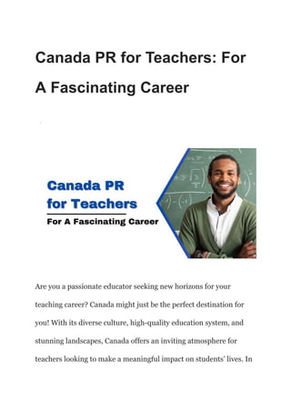 Canada PR for Teachers: For
A Fascinating Career
·
Are you a passionate educator seeking new horizons for your
teaching career? Canada might just be the perfect destination for
you! With its diverse culture, high-quality education system, and
stunning landscapes, Canada offers an inviting atmosphere for
teachers looking to make a meaningful impact on students’ lives. In
 