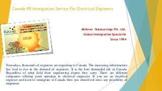 Canada PR Immigration Service For Electrical Engineers
Abhinav Outsourcings Pvt. Ltd.
Global Immigration Specialist
Since 1994
Nowadays, thousands of engineers are migrating to Canada. The increasing infrastructure
has lead to rise in the demand of engineers. It is the best demanded job in Canada.
Regardless of what field their engineering degree they carry. There are different
companies offering good openings to electrical engineers. If you are an electrical
engineer and keen to immigrate to Canada then you should not miss any possibility of
migration.
 