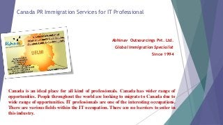 Canada PR Immigration Services for IT Professional 
Abhinav Outsourcings Pvt. Ltd. 
Global Immigration Specialist 
Since 1994 
Canada is an ideal place for all kind of professionals. Canada has wider range of 
opportunities. People throughout the world are looking to migrate to Canada due to 
wide range of opportunities. IT professionals are one of the interesting occupations. 
There are various fields within the IT occupation. There are no barriers to enter in 
this industry. 
 