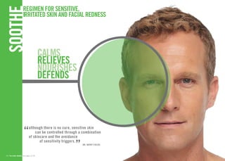 REGIMEN FOR SENSITIVE, 
IRRITATED SKIN AND FACIAL REDNES 
SOTHE 
“although there is no cure, sensitive skin 
can be controlled through a combination 
of skincare and the avoidance 
of sensitivity triggers.” 
DR. KATHY FIELDS 
CALMS 
RELIEVES 
NOURISHESdefends 
26 // for order details, see pages 32-35 27 
 