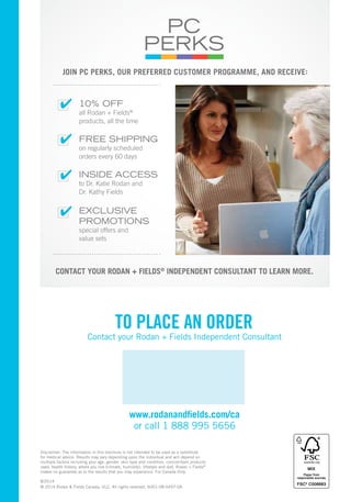JOIN PC PERKS, OUR PREFERRED CUSTOMER PROGRAMME, AND RECEIVE: 
✔ 
✔ 
✔ 
✔ 
10% OFF 
all Rodan + Fields® 
products, all the time 
FREE SHIPPING 
on regularly scheduled 
orders every 60 days 
INSIDE ACCESS 
to Dr. Katie Rodan and 
Dr. Kathy Fields 
EXCLUSIVE 
PROMOTIONS 
special offers and 
value sets 
CONTACT YOUR RODAN + FIELDS® INDEPENDENT CONSULTANT TO LEARN MORE. 
TO PLACE AN ORDER 
Contact your Rodan + Fields Independent Consultant 
www.rodanandfields.com/ca 
or call 1 888 995 5656 
Disclaimer: The information in this brochure is not intended to be used as a substitute 
for medical advice. Results may vary depending upon the individual and will depend on 
multiple factors including your age, gender, skin type and condition, concomitant products 
used, health history, where you live (climate, humidity), lifestyle and diet. Rodan + Fields® 
makes no guarantee as to the results that you may experience. For Canada Only. 
8/2014 
© 2014 Rodan & Fields Canada, ULC. All rights reserved. 6001-08-0497-0A 
